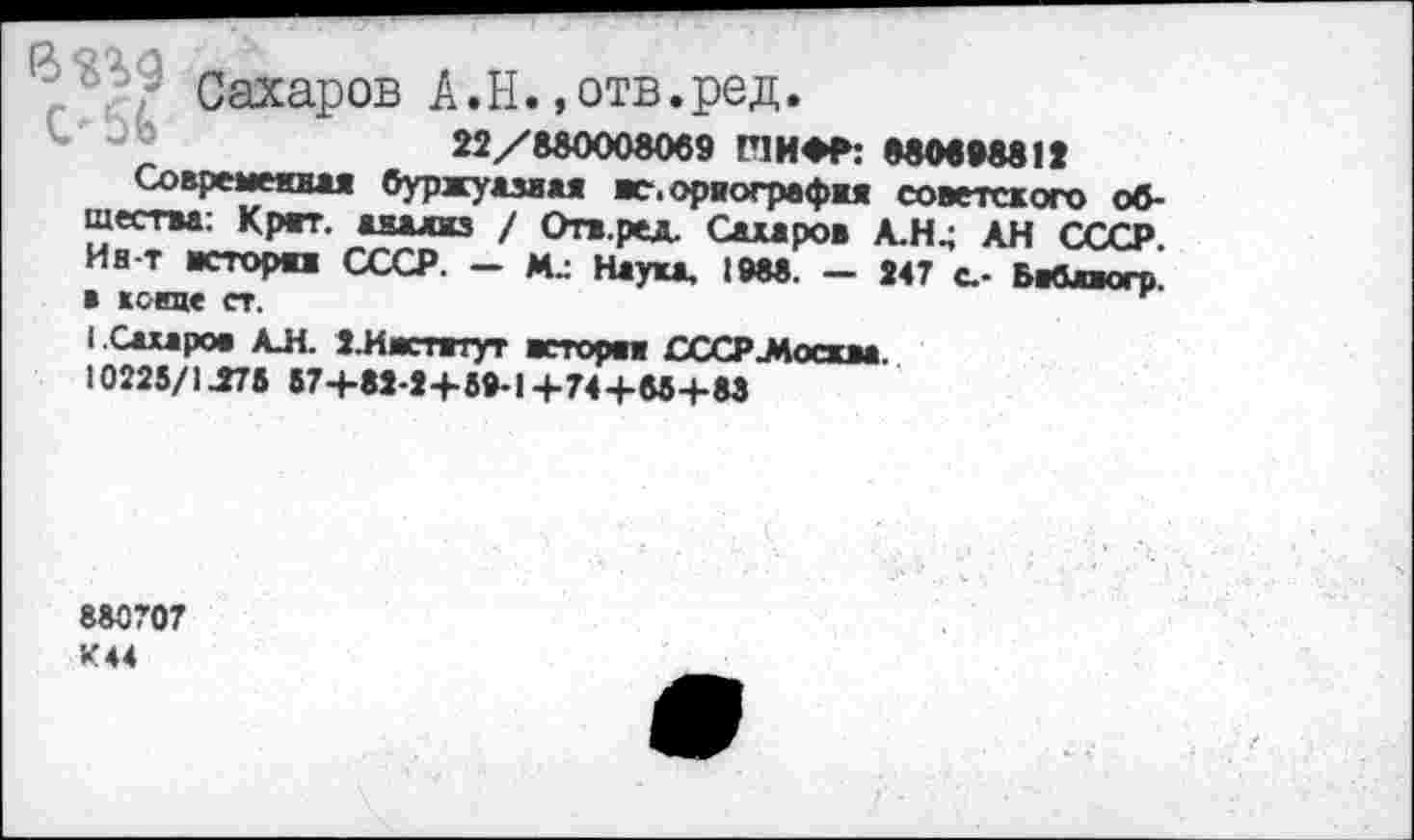 ﻿р' ' Сахаров А.Н. »отв.ред.
22/580008069 Г1ИФР: 880698812
Современная буржуазная вс.ориографкя советского общества: Крат, аяалкз / Отв.ред. Сахаров А.Н4 АН СССР. Ив-т всторп СССР. — Наука, 1988. — 247 с.- Бабляогр. в кскце ст.
I Сахаров АЛ. З.Ивстятут всторп СССР .Москва. 10225/1^75 87+в«-»+8®-1+74+вв+М
С
880707 К44